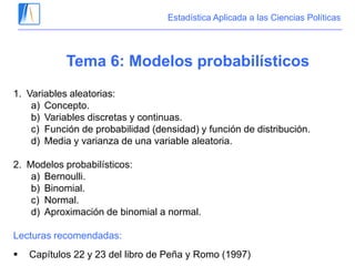 Estadística Aplicada a las Ciencias Políticas
Tema 6: Modelos probabilísticos
1. Variables aleatorias:
a) Concepto.
b) Variables discretas y continuas.
c) Función de probabilidad (densidad) y función de distribución.
d) Media y varianza de una variable aleatoria.
2. Modelos probabilísticos:
a) Bernoulli.
b) Binomial.
c) Normal.
d) Aproximación de binomial a normal.
Lecturas recomendadas:
 Capítulos 22 y 23 del libro de Peña y Romo (1997)
 