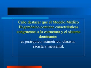 Cabe destacar que el Modelo Médico Hegemónico contiene características congruentes a la estructura y el sistema dominante:  es jerárquico, asimétrico, clasista,  racista y mercantil. 