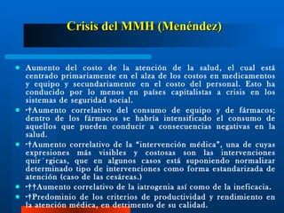 Crisis del MMH (Menéndez) Aumento del costo de la atención de la salud, el cual está centrado primariamente en el alza de los costos en medicamentos y equipo y secundariamente en el costo del personal. Esto ha conducido por lo menos en países capitalistas a crisis en los sistemas de seguridad social. · Aumento correlativo del consumo de equipo y de fármacos; dentro de los fármacos se habría intensificado el consumo de aquellos que pueden conducir a consecuencias negativas en la salud. · Aumento correlativo de la “intervención médica”, una de cuyas expresiones más visibles y costosas son las intervenciones quirúrgicas, que en algunos casos está suponiendo normalizar determinado tipo de intervenciones como forma estandarizada de atención (caso de las cesáreas.) ·  Aumento correlativo de la iatrogenia así como de la ineficacia. · Predominio de los criterios de productividad y rendimiento en la atención médica, en detrimento de su calidad. 