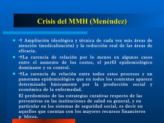 Crisis del MMH (Menéndez) ·  Ampliación ideológica y técnica de cada vez más áreas de atención (medicalización) y la reducción real de las áreas de eficacia. · La carencia de relación por lo menos en algunos casos entre el aumento de los costos, el perfil epidemiológico dominante y su control. · La carencia de relación entre todos estos procesos y un panorama epidemiológico que en todos los contextos aparece determinado básicamente por la producción social y económica de la enfermedad. El predominio de las estrategias curativas respecto de las preventivas en las instituciones de salud en general, y en particular en los sistemas de seguridad social, es decir en aquellos que cuentan con los mayores recursos financieros públicos.  