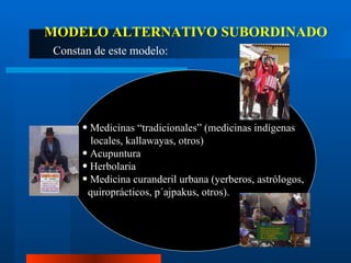 Medicinas “tradicionales” (medicinas indígenas  locales, kallawayas, otros) Acupuntura Herbolaria Medicina curanderil urbana (yerberos, astrólogos,  quiroprácticos, p´ajpakus, otros). MODELO ALTERNATIVO SUBORDINADO Constan de este modelo: 