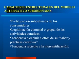 Participación subordinada de los consumidores. Legitimación comunal o grupal de las actividades curativas. Tendencia a excluir a otros de su “saber y prácticas curativas”. Tendencia reciente a la mercantilización. CARACTERES ESTRUCTURALES DEL MODELO ALTERNATIVO SUBORDINADO : 
