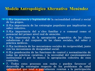 Modelo Antropológico Alternativo  Menéndez 1. La importancia y legitimidad de la racionalidad cultural y social de los grupos. 2. La importancia de las estrategias populares que implicarían un saber colectivo. 3. La importancia del núcleo familiar y o comunal como el potencial del primer nivel real de atención. 4.  L a importancia de la apropiación pragmática de las clases subalternas y del conjunto de las clases sociales, del saber y práctica médicos. 5. La incidencia de los mecanismos sociales de reciprocidad, junto con los mecanismos de desigualdad social. 6. La ponderación de las funciones de control y normatización de todas las prácticas curativas, y la necesidad del cuestionamiento institucional o por lo menos la apropiación colectiva de esos controles. 7. T odos estos procesos son reales y pueden favorecer el desarrollo de estrategias respecto de los problemas de salud enfermedad que total o parcialmente remitan a la participación popular. (...)  