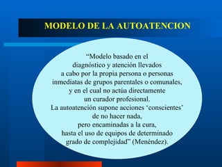MODELO DE LA AUTOATENCION “ Modelo basado en el diagnóstico y atención llevados a cabo por la propia persona o personas inmediatas de grupos parentales o comunales, y en el cual no actúa directamente un curador profesional. La autoatención supone acciones ‘conscientes’ de no hacer nada, pero encaminadas a la cura, hasta el uso de equipos de determinado grado de complejidad” (Menéndez). 