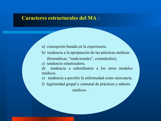 Caracteres estructurales del MA  : a)  concepción basada en la experiencia. b)  tendencia a la apropiación de las prácticas médicas (biomédicas, “tradicionales”, curanderiles). c)  tendencia sintetizadora. d)  tendencia a subordinarse a los otros modelos médicos. e)  tendencia a percibir la enfermedad como mercancía. f)  legitimidad grupal y comunal de prácticas y saberes  médicos. 