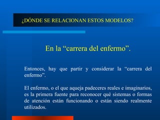 ¿DÓNDE SE RELACIONAN ESTOS MODELOS? En la “carrera del enfermo”. Entonces, hay que partir y considerar la “carrera del enfermo”.  El enfermo, o el que aqueja padeceres reales e imaginarios, es la primera fuente para reconocer qué sistemas o formas de atención están funcionando o están siendo realmente utilizados. 