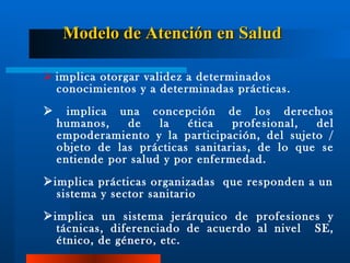 Modelo de Atención en Salud      implica otorgar validez a determinados conocimientos y a determinadas prácticas.    implica una concepción de los derechos humanos, de la ética profesional, del empoderamiento y la partic i pación, del sujeto / obj e to de las prácticas sanitarias, de lo que se   entiende por salud  y por  enfermedad.  implica prácticas organizadas  que responden a un sistema y sector sanitario  implica un sistema jerárquico de profesiones y tácnicas, diferenciado de acuerdo al nivel  SE, étnico, de género, etc. 