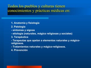 Todos los pueblos y culturas tienen conocimientos y prácticas médicas en: 1. Anatomía y fisiología 2. Patología - síntomas y signos - etiología (naturales, mágico religiosas y sociales)  3. Terapéutica - Terapeutas que apelan a elementos naturales y mágico-religiosos. - Tratamientos naturales y mágico-religiosos.  4. Prevención 
