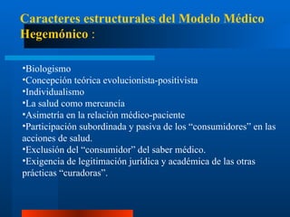 Biologismo Concepción teórica evolucionista-positivista Individualismo La salud como mercancía A simetría en la relación médico-paciente Participación subordinada y pasiva de los “consumidores” en las acciones de salud. Exclusión del “consumidor” del saber médico. Ex igencia de legitimación jurídica y académica de las otras prácticas “curadoras”. Caracteres estructurales del Modelo Médico Hegemónico  : 