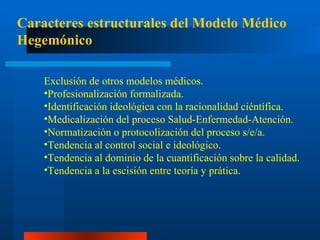 Caracteres estructurales del Modelo Médico Hegemónico E xclusión de otros modelos médicos. Profesionalización formalizada. I dentificación ideológica con la racionalidad ciéntífica. Medicalización del proceso Salud-Enfermedad-Atención. Normatización o protocolización del proceso s/e/a. Tendencia al control social e ideológico. Tendencia al dominio de la cuantificación sobre la calidad. Tendencia a la escisión entre teoría y prática. 