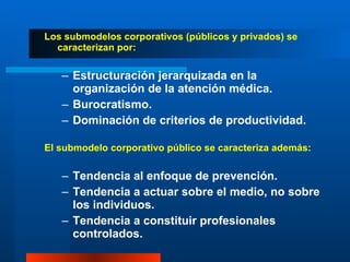 Los submodelos corporativos (públicos y privados) se caracterizan por: Estructuración jerarquizada en la organización de la atención médica. Burocratismo. Dominación de criterios de productividad. El submodelo corporativo público se caracteriza además: Tendencia al enfoque de prevención. Tendencia a actuar sobre el medio, no sobre los individuos. Tendencia a constituir profesionales controlados. 