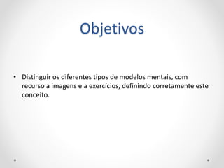 Objetivos
• Distinguir os diferentes tipos de modelos mentais, com
recurso a imagens e a exercícios, definindo corretamente este
conceito.
 