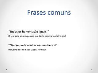 Frases comuns
“Todos os homens são iguais!”
O seu pai e aquela pessoa que tanto admira também são?
“Não se pode confiar nas mulheres!”
Inclusive na sua mãe? Esposa? Irmãs?
 