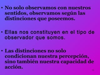 13 
• No solo observamos con nuestros 
sentidos, observamos según las 
distinciones que poseemos. 
• Ellas nos constituyen en el tipo de 
observador que somos. 
• Las distinciones no solo 
condicionan nuestra percepción, 
sino también nuestra capacidad de 
acción. 
 