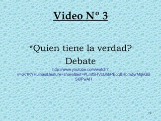 19 
Video Nº 3 
*Quien tiene la verdad? 
Debate 
http://www.youtube.com/watch? 
v=cK1KYHuihas&feature=share&list=PLmf5HVcUhbPEcqBHbmZyrMqkGB 
Sl0PwAH 
 