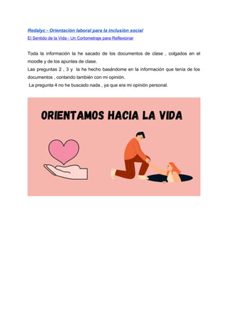 Redalyc - Orientación laboral para la inclusión social
El Sentido de la Vida - Un Cortometraje para Reflexionar
Toda la información la he sacado de los documentos de clase , colgados en el
moodle y de los apuntes de clase.
Las preguntas 2 , 3 y la he hecho basándome en la información que tenía de los
documentos , contando también con mi opinión.
La pregunta 4 no he buscado nada , ya que era mi opinión personal.
 