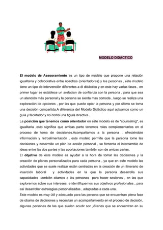 MODELO DIDÁCTICO
El modelo de Asesoramiento es un tipo de modelo que propone una relación
igualitaria y colaborativa entre nosotros (orientadores) y las personas , este modelo
tiene un tipo de intervención diferentes a él didáctico y en este hay varias fases , en
primer lugar se establece un arelacion de confianza con la persona , para que sea
un atención más personal y la persona se sienta mas comoda , luego se realiza una
exploración de opciones , por las que puede optar la persona y por último se toma
una decisión compartida.A diferencia del Modelo Didáctico aquí actuamos como un
guía y facilitador y no como una figura directiva .
La posición que tenemos como orientador en este modelo es de "counseling", es
igualitaria ,esto significa que ambas parte tenemos roles complementarios en el
proceso de toma de decisiones.Acompañamos a la persona , ofreciéndole
información y retroalimentación , este modelo permite que la persona tome las
decisiones y desarrolle un plan de acción personal , se fomenta el intercambio de
ideas entre las dos partes y las aportaciones también son de ambas partes.
El objetivo de este modelo es ayudar a la hora de tomar las decisiones y la
creación de planes personalizados para cada persona , ya que en este modelo las
actividades que se suele realizar están centradas en la creación de un itinerario de
inserción laboral y actividades en la que la persona desarrolla sus
capacidades ,también citamos a las personas para hacer sesiones , en las que
exploremos sobre sus intereses e identifiquemos sus objetivos profesionales , para
así desarrollar estrategias personalizadas , adaptadas a cada una.
Este modelo es muy útil y adecuado para las persona que se encuentran plena fase
de obama de decisiones y necesitan un acompañamiento en el proceso de decisión,
algunas personas de las que suelen acudir son jóvenes que se encuentran en su
 
