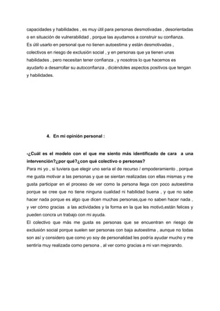capacidades y habilidades , es muy útil para personas desmotivadas , desorientadas
o en situación de vulnerabilidad , porque las ayudamos a construir su confianza.
Es útil usarlo en personal que no tienen autoestima y están desmotivadas ,
colectivos en riesgo de exclusión social , y en personas que ya tienen unas
habilidades , pero necesitan tener confianza , y nosotros lo que hacemos es
ayudarlo a desarrollar su autoconfianza , diciéndoles aspectos positivos que tengan
y habilidades.
4. En mi opinión personal :
-¿Cuál es el modelo con el que me siento más identificado de cara a una
intervención?¿por qué?¿con qué colectivo o personas?
Para mi yo , si tuviera que elegir uno sería el de recurso / empoderamiento , porque
me gusta motivar a las personas y que se sientan realizadas con ellas mismas y me
gusta participar en el proceso de ver como la persona llega con poco autoestima
porque se cree que no tiene ninguna cualidad ni habilidad buena , y que no sabe
hacer nada porque es algo que dicen muchas personas,que no saben hacer nada ,
y ver cómo gracias a las actividades y la forma en la que les motivó,están felices y
pueden concra un trabajo con mi ayuda.
El colectivo que más me gusta es personas que se encuentran en riesgo de
exclusión social porque suelen ser personas con baja autoestima , aunque no todas
son así y considero que como yo soy de personalidad les podría ayudar mucho y me
sentiría muy realizada como persona , al ver como gracias a mi van mejorando.
 