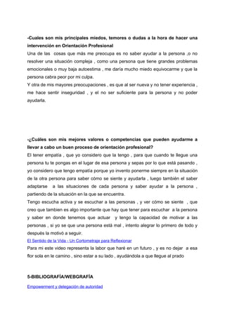 -Cuales son mis principales miedos, temores o dudas a la hora de hacer una
intervención en Orientación Profesional
Una de las cosas que más me preocupa es no saber ayudar a la persona ,o no
resolver una situación compleja , como una persona que tiene grandes problemas
emocionales o muy baja autoestima , me daría mucho miedo equivocarme y que la
persona cabra peor por mi culpa.
Y otra de mis mayores preocupaciones , es que al ser nueva y no tener experiencia ,
me hace sentir inseguridad , y el no ser suficiente para la persona y no poder
ayudarla.
-¿Cuáles son mis mejores valores o competencias que pueden ayudarme a
llevar a cabo un buen proceso de orientación profesional?
El tener empatía , que yo considero que la tengo , para que cuando te llegue una
persona tu te pongas en el lugar de esa persona y sepas por lo que está pasando ,
yo considero que tengo empatía porque yo invento ponerme siempre en la situación
de la otra persona para saber cómo se siente y ayudarla , luego también el saber
adaptarse a las situaciones de cada persona y saber ayudar a la persona ,
partiendo de la situación en la que se encuentra.
Tengo escucha activa y se escuchar a las personas , y ver cómo se siente , que
creo que tambien es algo importante que hay que tener para escuchar a la persona
y saber en donde tenemos que actuar y tengo la capacidad de motivar a las
personas , si yo se que una persona está mal , intento alegrar lo primero de todo y
después la motivó a seguir.
El Sentido de la Vida - Un Cortometraje para Reflexionar
Para mi este video representa la labor que haré en un futuro , y es no dejar a esa
flor sola en le camino , sino estar a su lado , ayudándola a que llegue al prado
5-BIBLIOGRAFÍA/WEBGRAFÍA
Empowerment y delegación de autoridad
 
