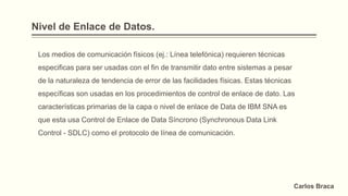Nivel de Enlace de Datos.
Los medios de comunicación físicos (ej.: Línea telefónica) requieren técnicas
especificas para ser usadas con el fin de transmitir dato entre sistemas a pesar
de la naturaleza de tendencia de error de las facilidades físicas. Estas técnicas
específicas son usadas en los procedimientos de control de enlace de dato. Las
características primarias de la capa o nivel de enlace de Data de IBM SNA es
que esta usa Control de Enlace de Data Síncrono (Synchronous Data Link
Control - SDLC) como el protocolo de línea de comunicación.
Carlos Braca
 