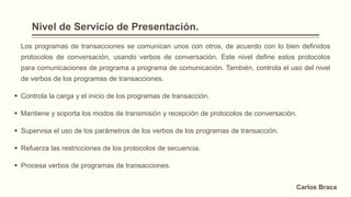 Nivel de Servicio de Presentación.
Los programas de transacciones se comunican unos con otros, de acuerdo con lo bien definidos
protocolos de conversación, usando verbos de conversación. Este nivel define estos protocolos
para comunicaciones de programa a programa de comunicación. También, controla el uso del nivel
de verbos de los programas de transacciones.
 Controla la carga y el inicio de los programas de transacción.
 Mantiene y soporta los modos de transmisión y recepción de protocolos de conversación.
 Supervisa el uso de los parámetros de los verbos de los programas de transacción.
 Refuerza las restricciones de los protocolos de secuencia.
 Procesa verbos de programas de transacciones.
Carlos Braca
 