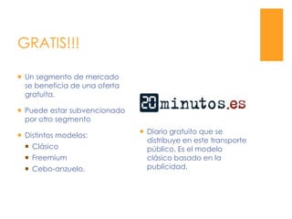 GRATIS!!!Diario gratuito que se distribuye en este transporte público. Es el modelo clásico basado en la  publicidad.Un segmento de mercado se beneficia de una oferta gratuita.Puede estar subvencionado por otro segmentoDistintos modelos:ClásicoFreemiumCebo-anzuelo.