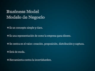 Business Model
Modelo de Negocio

 Es un concepto simple y claro.

 Es una representación de como la empresa gana dinero.

 Se centra en el valor: creación, proposición, distribución y captura.

 Está de moda.

 Herramienta contra la incertidumbre.
 