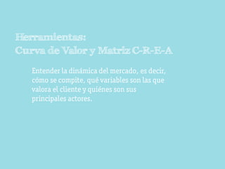 Herramientas:
Curva de Valor y Matriz C-R-E-A
   Entender la dinámica del mercado, es decir,
   cómo se compite, qué variables son las que
   valora el cliente y quiénes son sus
   principales actores.
 