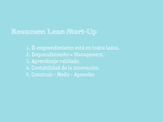 Resumen Lean Start-Up

   1. El emprendimiento está en todos lados.
   2. Emprendimiento = Management.
   3. Aprendizaje validado.
   4. Contabilidad de la innovación.
   5. Construir - Medir - Aprender
 
