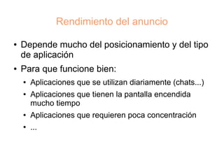Rendimiento del anuncio

●   Depende mucho del posicionamiento y del tipo
    de aplicación
●   Para que funcione bien:
    ●   Aplicaciones que se utilizan diariamente (chats...)
    ●   Aplicaciones que tienen la pantalla encendida
        mucho tiempo
    ●   Aplicaciones que requieren poca concentración
    ●   ...
 