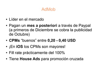 AdMob

●   Líder en el mercado
●   Pagan un mes a posteriori a través de Paypal
    (a primeros de Diciembre se cobra la publicidad
    de Octubre)
●   CPMs “buenos” entre 0,20 - 0,40 USD
●   ¡En iOS los CPMs son mayores!
●   Fill rate prácticamente del 100%
●   Tiene House Ads para promoción cruzada
 