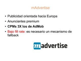 mAdvertise

●   Publicidad orientada hacia Europa
●   Anunciantes premium
●   CPMs 3X los de AdMob
●   Bajo fill rate: es necesario un mecanismo de
    fallback
 