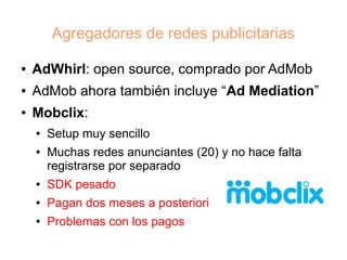 Agregadores de redes publicitarias

●   AdWhirl: open source, comprado por AdMob
●   AdMob ahora también incluye “Ad Mediation”
●   Mobclix:
    ●   Setup muy sencillo
    ●   Muchas redes anunciantes (20) y no hace falta
        registrarse por separado
    ●   SDK pesado
    ●   Pagan dos meses a posteriori
    ●   Problemas con los pagos
 