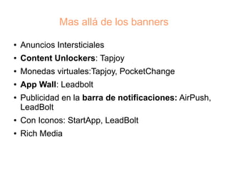 Mas allá de los banners
●   Anuncios Intersticiales
●   Content Unlockers: Tapjoy
●   Monedas virtuales:Tapjoy, PocketChange
●   App Wall: Leadbolt
●   Publicidad en la barra de notificaciones: AirPush,
    LeadBolt
●   Con Iconos: StartApp, LeadBolt
●   Rich Media
 