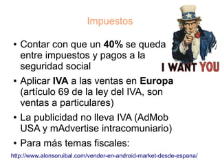 Impuestos

●   Contar con que un 40% se queda
    entre impuestos y pagos a la
    seguridad social
●   Aplicar IVA a las ventas en Europa
    (artículo 69 de la ley del IVA, son
    ventas a particulares)
●   La publicidad no lleva IVA (AdMob
    USA y mAdvertise intracomuniario)
●   Para más temas fiscales:
http://www.alonsoruibal.com/vender-en-android-market-desde-espana/
 