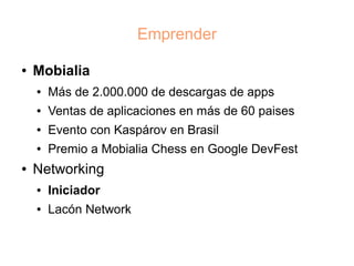 Emprender

●   Mobialia
    ●   Más de 2.000.000 de descargas de apps
    ●   Ventas de aplicaciones en más de 60 paises
    ●   Evento con Kaspárov en Brasil
    ●   Premio a Mobialia Chess en Google DevFest
●   Networking
    ●   Iniciador
    ●   Lacón Network
 