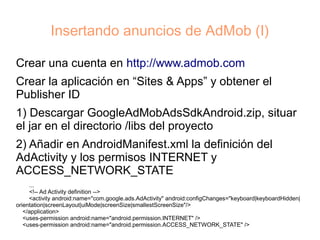 Insertando anuncios de AdMob (I)

Crear una cuenta en http://www.admob.com
Crear la aplicación en “Sites & Apps” y obtener el
Publisher ID
1) Descargar GoogleAdMobAdsSdkAndroid.zip, situar
el jar en el directorio /libs del proyecto
2) Añadir en AndroidManifest.xml la definición del
AdActivity y los permisos INTERNET y
ACCESS_NETWORK_STATE
     ...
     <!-- Ad Activity definition -->
     <activity android:name="com.google.ads.AdActivity" android:configChanges="keyboard|keyboardHidden|
orientation|screenLayout|uiMode|screenSize|smallestScreenSize"/>
   </application>
   <uses-permission android:name="android.permission.INTERNET" />
   <uses-permission android:name="android.permission.ACCESS_NETWORK_STATE" />
 