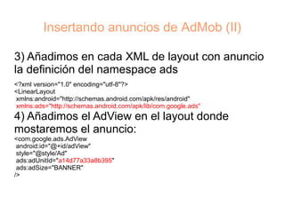 Insertando anuncios de AdMob (II)

3) Añadimos en cada XML de layout con anuncio
la definición del namespace ads
<?xml version="1.0" encoding="utf-8"?>
<LinearLayout
xmlns:android="http://schemas.android.com/apk/res/android"
xmlns:ads="http://schemas.android.com/apk/lib/com.google.ads"
4) Añadimos el AdView en el layout donde
mostaremos el anuncio:
<com.google.ads.AdView
 android:id="@+id/adView"
 style="@style/Ad"
 ads:adUnitId="a14d77a33a8b395"
 ads:adSize="BANNER"
/>
 