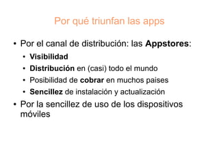 Por qué triunfan las apps

●   Por el canal de distribución: las Appstores:
    ●   Visibilidad
    ●   Distribución en (casi) todo el mundo
    ●   Posibilidad de cobrar en muchos paises
    ●   Sencillez de instalación y actualización
●   Por la sencillez de uso de los dispositivos
    móviles
 