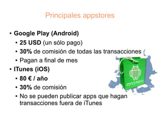 Principales appstores

●   Google Play (Android)
    ●  25 USD (un sólo pago)
     ● 30% de comisión de todas las transacciones


     ● Pagan a final de mes


●   ITunes (iOS)
    ●   80 € / año
    ●   30% de comisión
    ●   No se pueden publicar apps que hagan
        transacciones fuera de iTunes
 