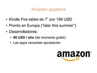 Amazon appstore

●   Kindle Fire tablet de 7” por 199 USD
●   Pronto en Europa (“later this summer”)
●   Desarrolladores:
    ●   99 USD / año (de momento gratis)
    ●   Las apps necesitan aprobación
 