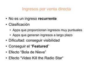 Ingresos por venta directa

●   No es un ingreso recurrente
●   Clasificación
    ●   Apps que proporcionan ingresos muy puntuales
    ●   Apps que generan ingresos a largo plazo
●   Dificultad: conseguir visibilidad
●   Conseguir el “Featured”
●   Efecto “Bola de Nieve”
●   Efecto “Video Kill the Radio Star“
 