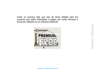 Modelos de negocio en Internet
Premium/Freemium
Crear un servicio web que sea de tanta utilidad para los
usuarios que estén dispuestos a pagar una cuota mensual o
anual por utilizarlo en su máximo potencial.
 