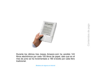 Modelos de negocio en Internet
Contenidosdepago
Durante los últimos tres meses Amazon.com ha vendido 143
libros electrónicos por cada 100 libros de papel, dato que en el
mes de junio se ha incrementado a 180 e-books por cada libro
tradicional.
 