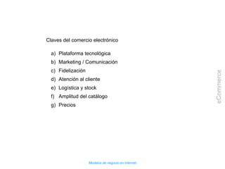 Modelos de negocio en Internet
eCommerce
Claves del comercio electrónico
a) Plataforma tecnológica
b) Marketing / Comunicación
c) Fidelización
d) Atención al cliente
e) Logística y stock
f) Amplitud del catálogo
g) Precios
 