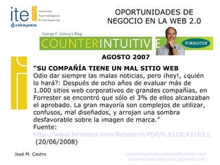 “ SU COMPAÑÍA TIENE UN MAL SITIO WEB Odio dar siempre las malas noticias, pero ¡hey!, ¿quién lo hará?: Después de ocho años de evaluar más de 1.000 sitios web corporativos de grandes compañías, en Forrester se encontró que sólo el 3% de ellos alcanzaban el aprobado. La gran mayoría son complejos de utilizar, confusos, mal diseñados, y arrojan una sombra desfavorable sobre la imagen de marca.” Fuente:  http://www.forrester.com/Research/PDF/0,5110,43163,00.pdf  (20/06/2008)‏ AGOSTO 2007 