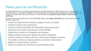 Pasos para la certificación
La implementación de un Sistema de Gestión de Calidad avalado por ISO empieza con la voluntad de
reconocimiento. Las empresas deben ser conscientes de que sus procesos necesitan ser optimizados para
ofrecer un mejor servicio a sus clientes. En este sentido, la calidad es sobre todo un sinónimo de
confianza.
El proceso de certificación de la norma ISO 9001 tiene unas etapas definidas que vale la pena recodar.
Veamos cuáles son:
 Conocer los requerimientos normativos y legales en torno a la calidad.
 Analizar la situación de la organización.
 Construir el Sistema de Gestión de Calidad desde cada acción puntual.
 Documentar los procesos requeridos por la norma ISO 9001.
 Proporcionar formación a los integrantes de la empresa.
 Realizar auditorías internas con ayuda de los propios trabajadores.
 Utilizar el sistema de calidad y ponerlo en marcha para comprobar su eficacia.
 Si es posible, solicitar una segunda auditoría a consultores especializados.
 Registrar el uso del sistema y mejorarlo.
 Solicitar la auditoría de certificación a los profesionales de ISO.
 