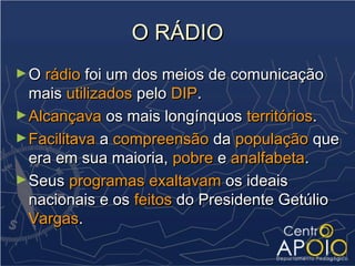 O RÁDIO
► O rádio foi um dos meios de comunicação
  mais utilizados pelo DIP.
► Alcançava os mais longínquos territórios.
► Facilitava a compreensão da população que
  era em sua maioria, pobre e analfabeta.
► Seus programas exaltavam os ideais
  nacionais e os feitos do Presidente Getúlio
  Vargas.
 