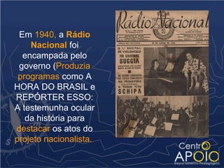 Em 1940, a Rádio
    Nacional foi
  encampada pelo
 governo (Produzia
 programas como A
HORA DO BRASIL e
REPÓRTER ESSO:
A testemunha ocular
   da história para
destacar os atos do
projeto nacionalista.
 