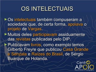 OS INTELECTUAIS
► Os intelectuais também compuseram a
  sociedade que, de certa forma, apoiava o
  projeto de Vargas.
► Muitos deles participavam assiduamente
  das revistas publicadas pelo DIP.
► Publicavam livros, como exemplo temos
  Gilberto Freyre que publicou Casa Grande
  e Senzala e Raízes do Brasil, de Sérgio
  Buarque de Holanda.
 